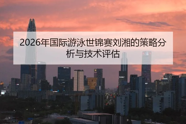 2026年国际游泳世锦赛刘湘的策略分析与技术评估