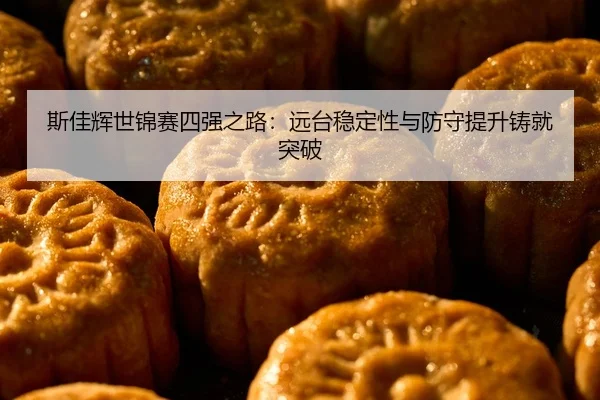 斯佳辉世锦赛四强之路：远台稳定性与防守提升铸就突破